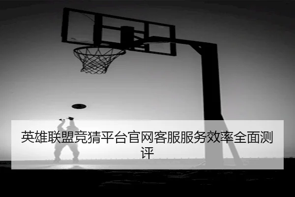 英雄联盟竞猜平台官网客服服务效率全面测评